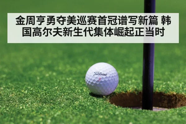 金周亨勇夺美巡赛首冠谱写新篇 韩国高尔夫新生代集体崛起正当时