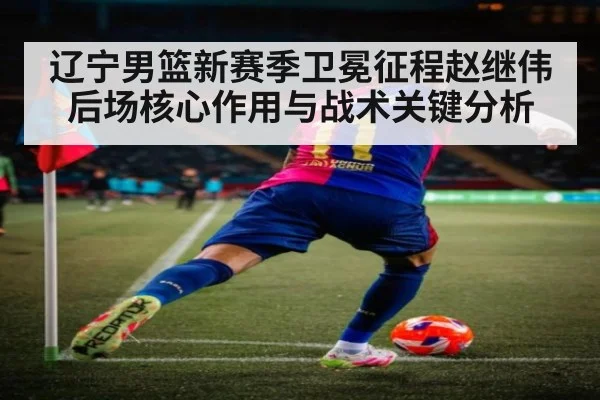 辽宁男篮新赛季卫冕征程赵继伟后场核心作用与战术关键分析